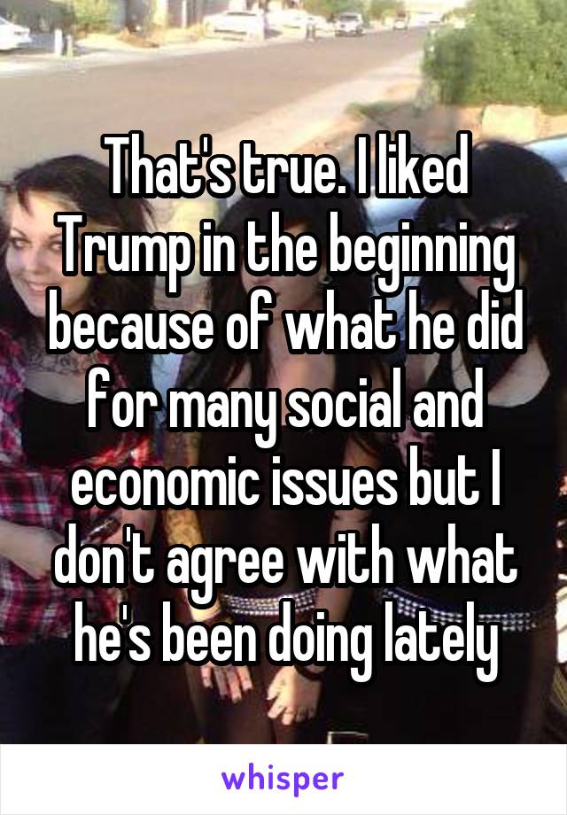 That's true. I liked Trump in the beginning because of what he did for many social and economic issues but I don't agree with what he's been doing lately