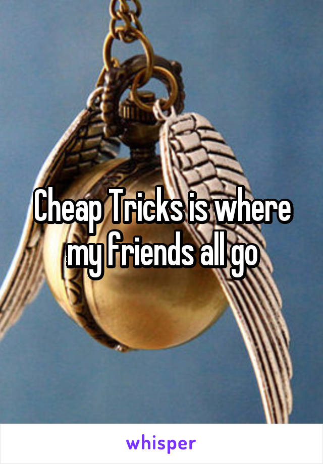Cheap Tricks is where my friends all go