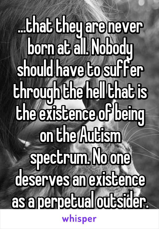 ...that they are never born at all. Nobody should have to suffer through the hell that is the existence of being on the Autism spectrum. No one deserves an existence as a perpetual outsider.