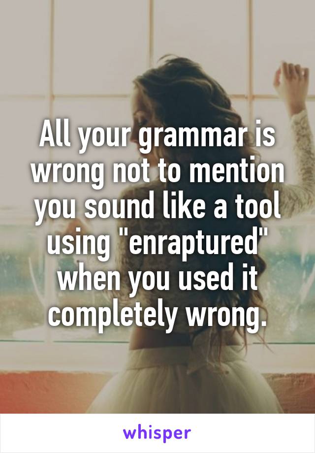All your grammar is wrong not to mention you sound like a tool using "enraptured" when you used it completely wrong.