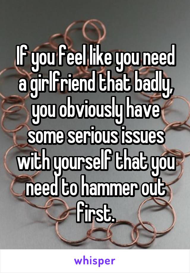 If you feel like you need a girlfriend that badly, you obviously have some serious issues with yourself that you need to hammer out first.