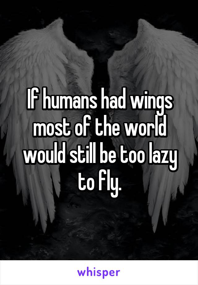 If humans had wings most of the world would still be too lazy to fly.