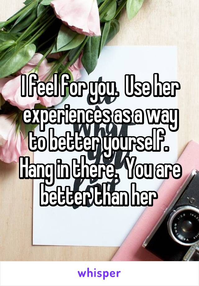 I feel for you.  Use her experiences as a way to better yourself.  Hang in there.  You are better than her 
