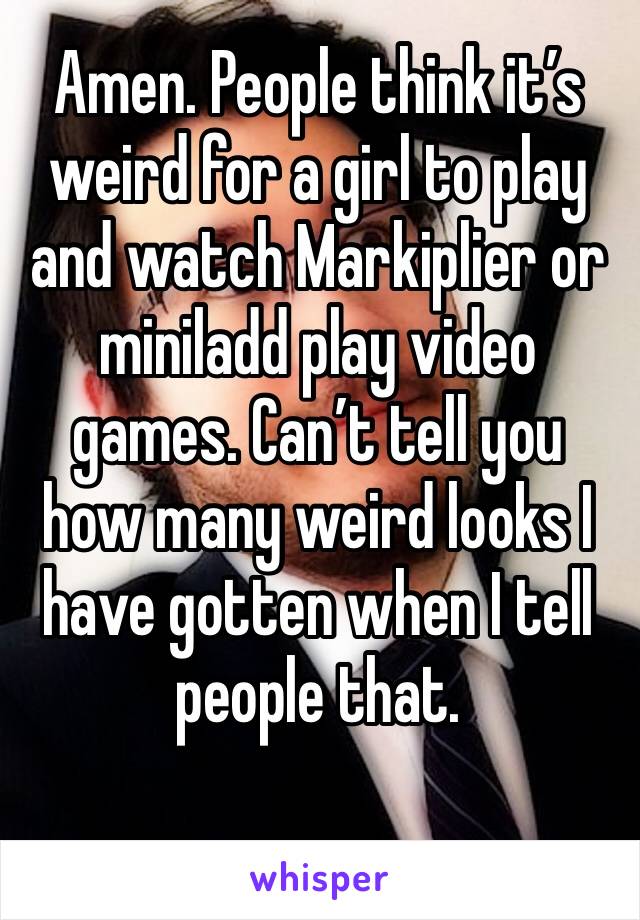 Amen. People think it’s weird for a girl to play and watch Markiplier or miniladd play video games. Can’t tell you how many weird looks I have gotten when I tell people that. 