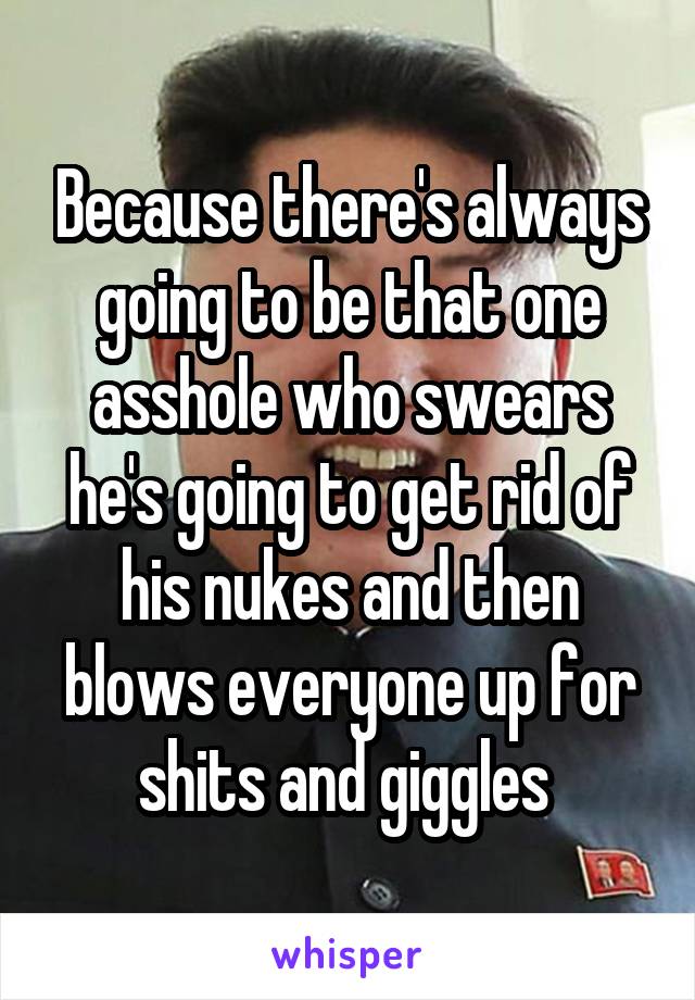 Because there's always going to be that one asshole who swears he's going to get rid of his nukes and then blows everyone up for shits and giggles 