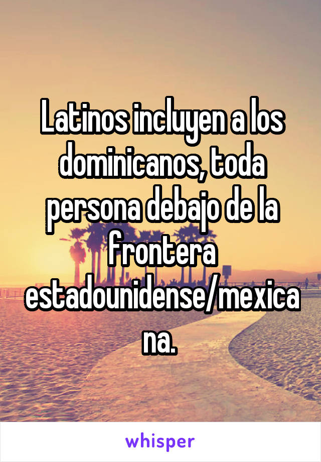 Latinos incluyen a los dominicanos, toda persona debajo de la frontera estadounidense/mexicana. 