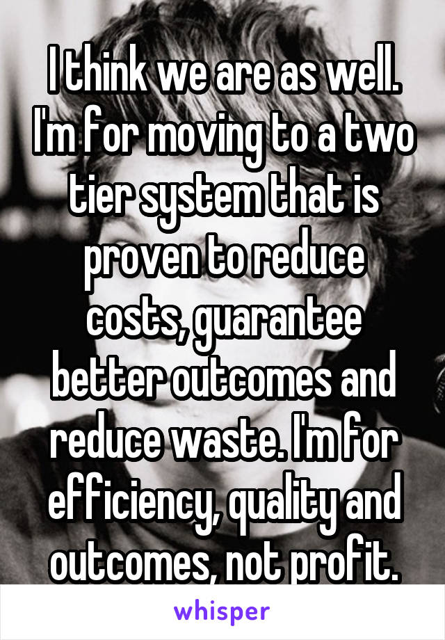 I think we are as well. I'm for moving to a two tier system that is proven to reduce costs, guarantee better outcomes and reduce waste. I'm for efficiency, quality and outcomes, not profit.