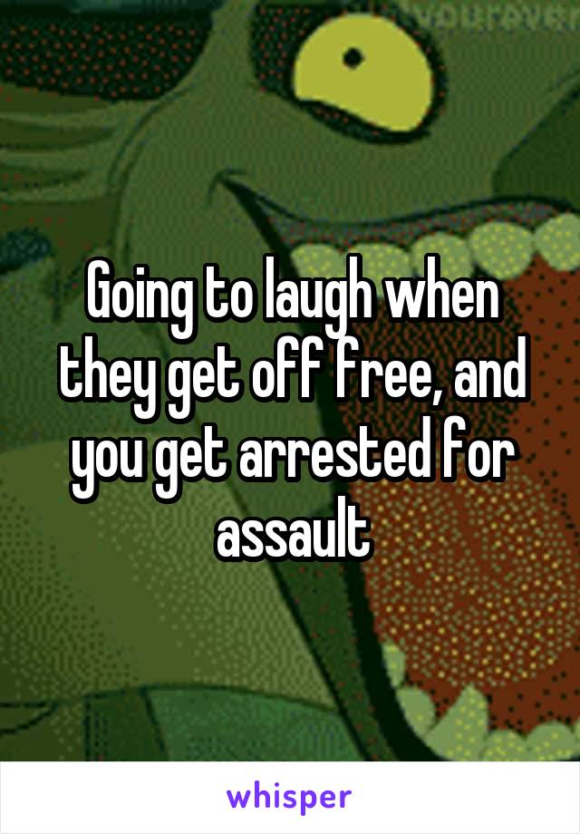 Going to laugh when they get off free, and you get arrested for assault