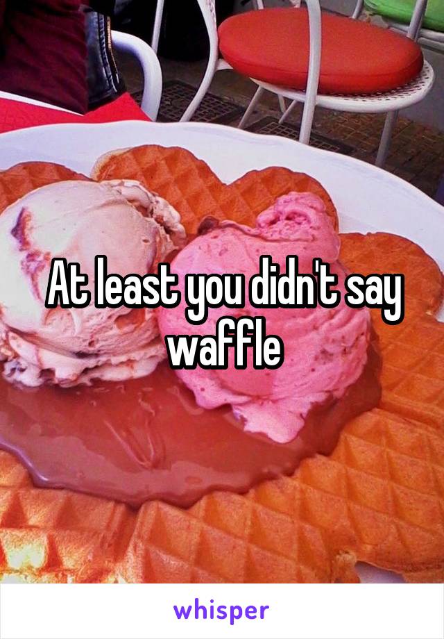 At least you didn't say waffle