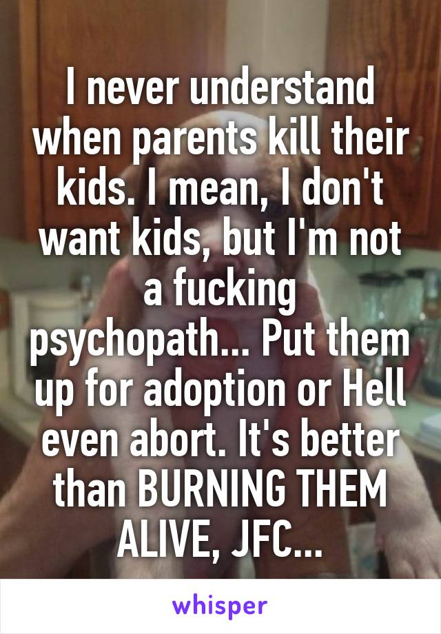 I never understand when parents kill their kids. I mean, I don't want kids, but I'm not a fucking psychopath... Put them up for adoption or Hell even abort. It's better than BURNING THEM ALIVE, JFC...