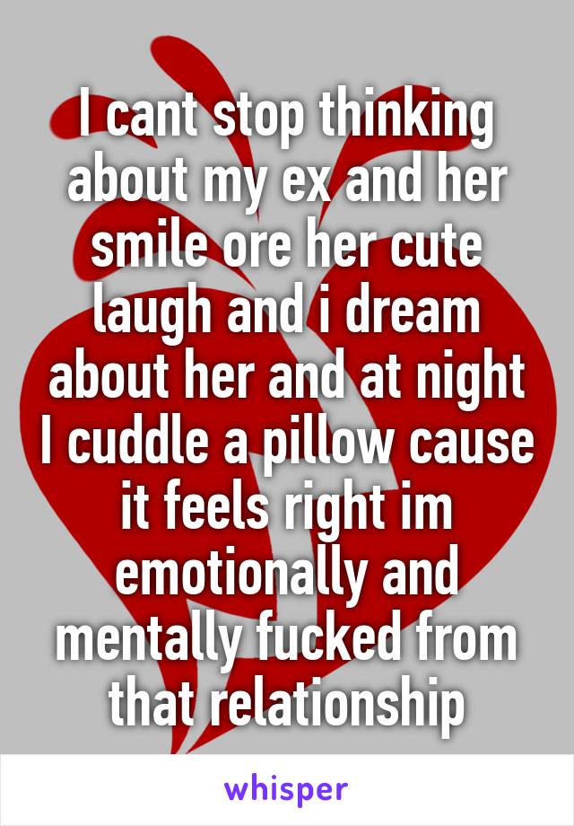 I cant stop thinking about my ex and her smile ore her cute laugh and i dream about her and at night I cuddle a pillow cause it feels right im emotionally and mentally fucked from that relationship