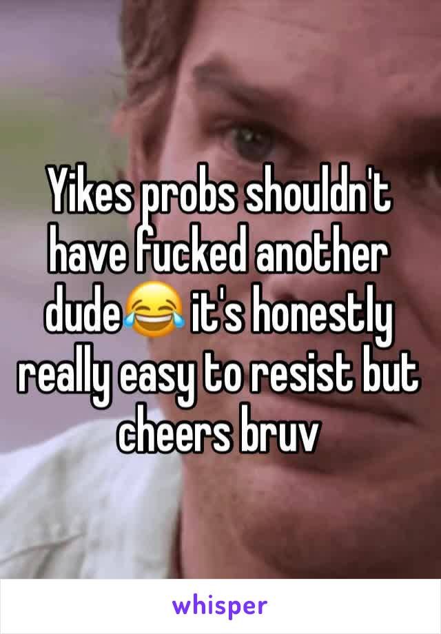 Yikes probs shouldn't have fucked another dude😂 it's honestly really easy to resist but cheers bruv