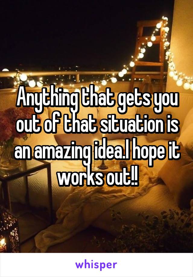 Anything that gets you out of that situation is an amazing idea.I hope it works out!!