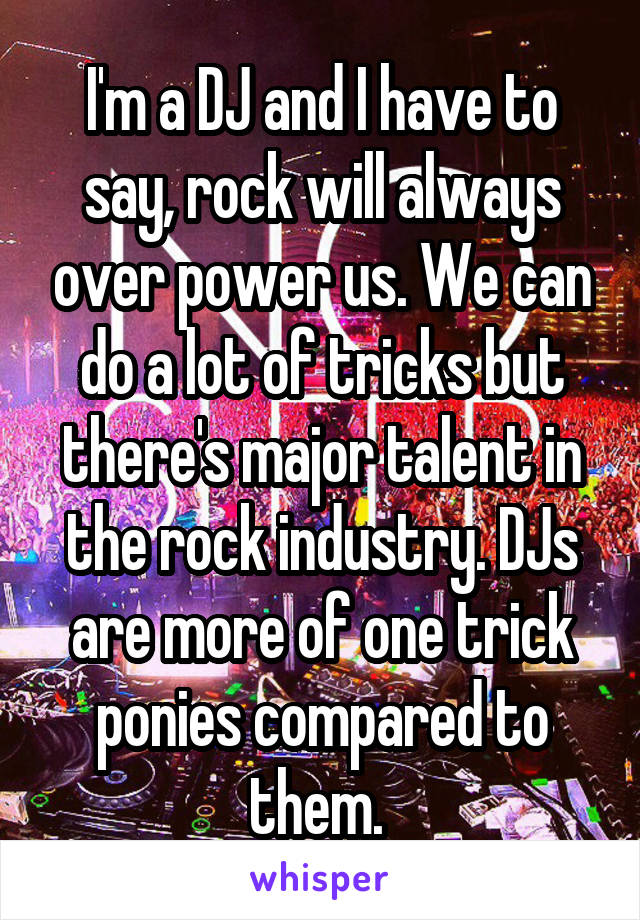 I'm a DJ and I have to say, rock will always over power us. We can do a lot of tricks but there's major talent in the rock industry. DJs are more of one trick ponies compared to them. 
