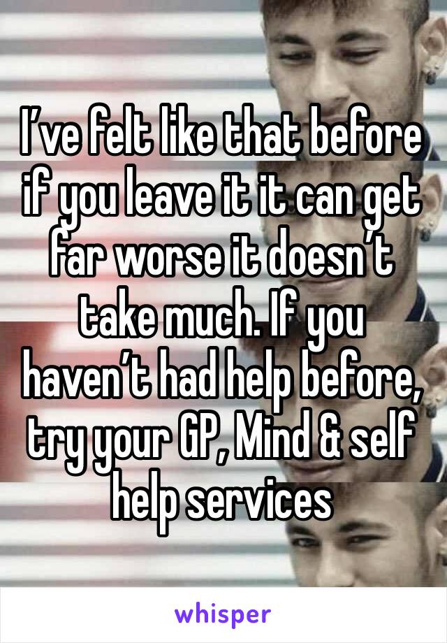I’ve felt like that before if you leave it it can get far worse it doesn’t take much. If you haven’t had help before, try your GP, Mind & self help services 