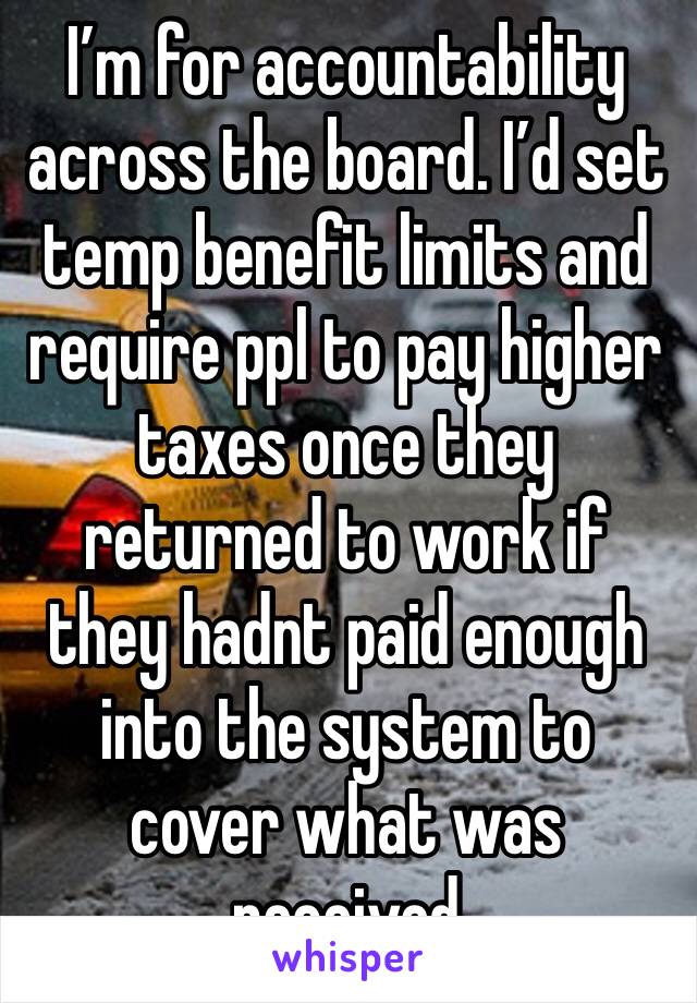 I’m for accountability across the board. I’d set temp benefit limits and require ppl to pay higher taxes once they returned to work if they hadnt paid enough into the system to cover what was received