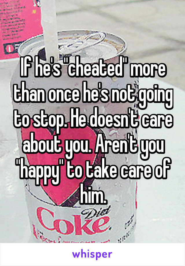 If he's "cheated" more than once he's not going to stop. He doesn't care about you. Aren't you "happy" to take care of him.