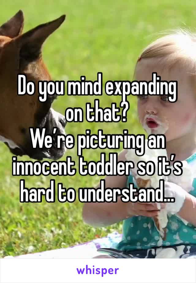 Do you mind expanding on that?
We’re picturing an innocent toddler so it’s hard to understand...