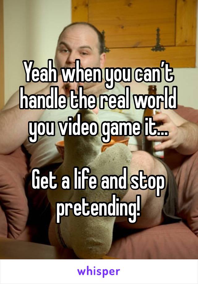 Yeah when you can’t handle the real world you video game it...

Get a life and stop pretending!