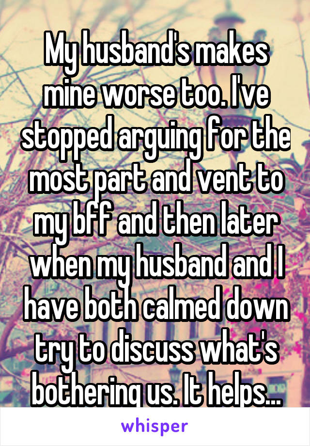 My husband's makes mine worse too. I've stopped arguing for the most part and vent to my bff and then later when my husband and I have both calmed down try to discuss what's bothering us. It helps...