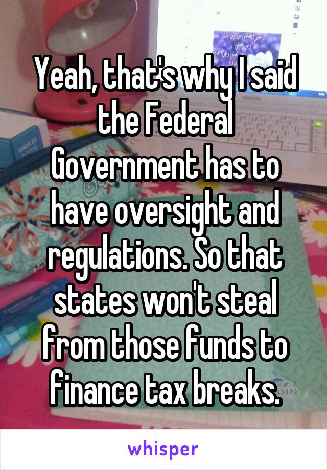 Yeah, that's why I said the Federal Government has to have oversight and regulations. So that states won't steal from those funds to finance tax breaks.