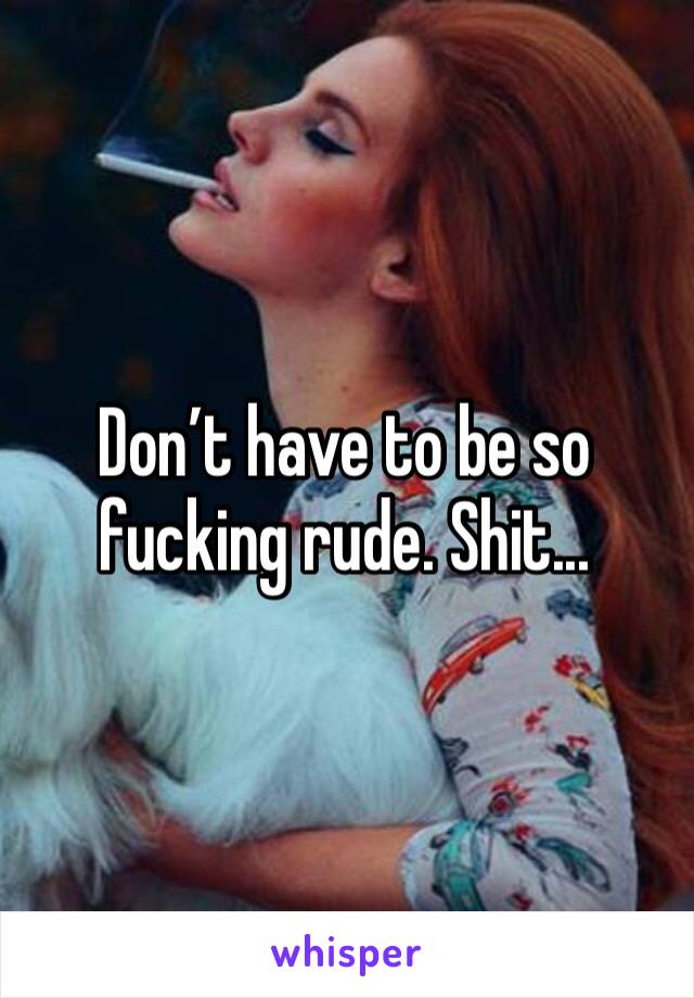 Don’t have to be so fucking rude. Shit...