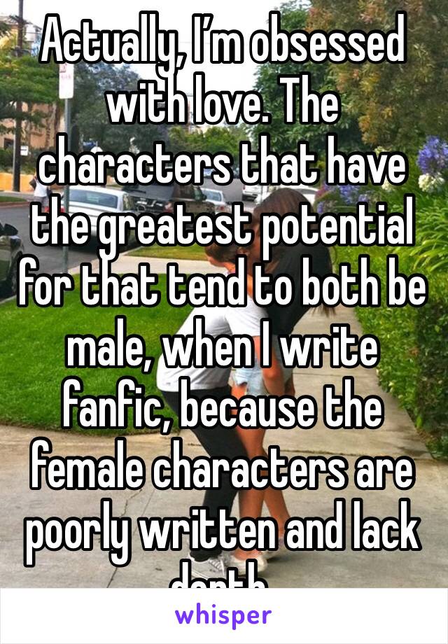 Actually, I’m obsessed with love. The characters that have the greatest potential for that tend to both be male, when I write fanfic, because the female characters are poorly written and lack depth.