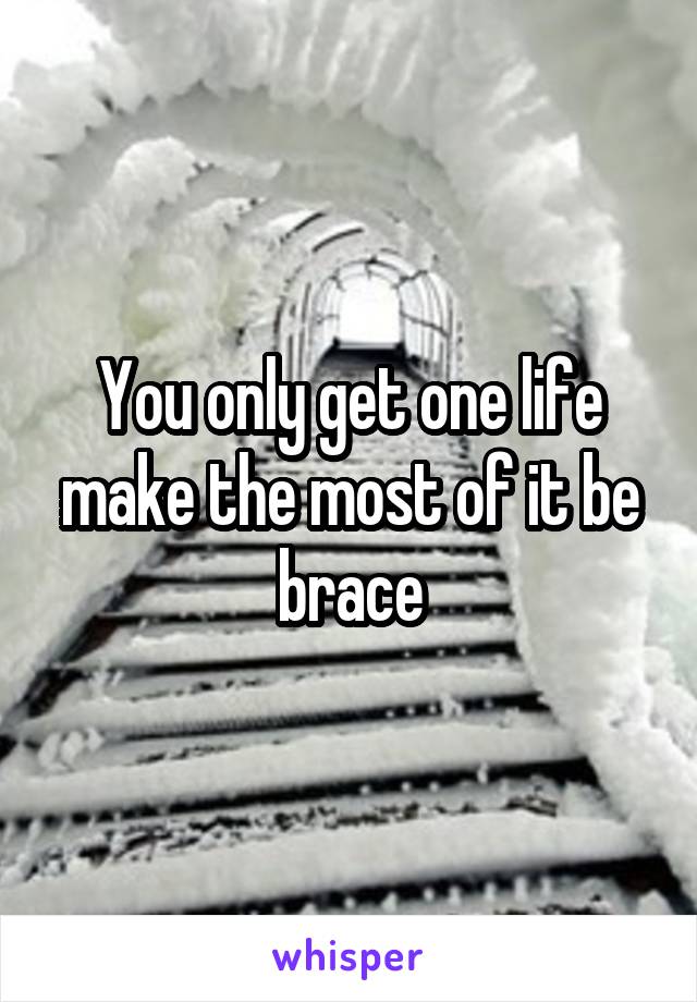 You only get one life make the most of it be brace