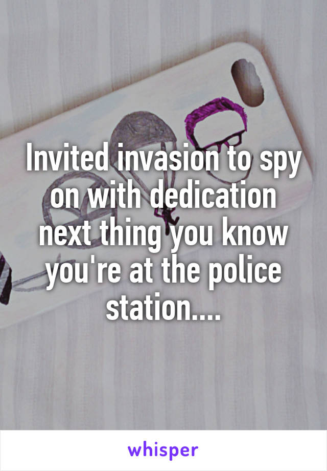 Invited invasion to spy on with dedication next thing you know you're at the police station....