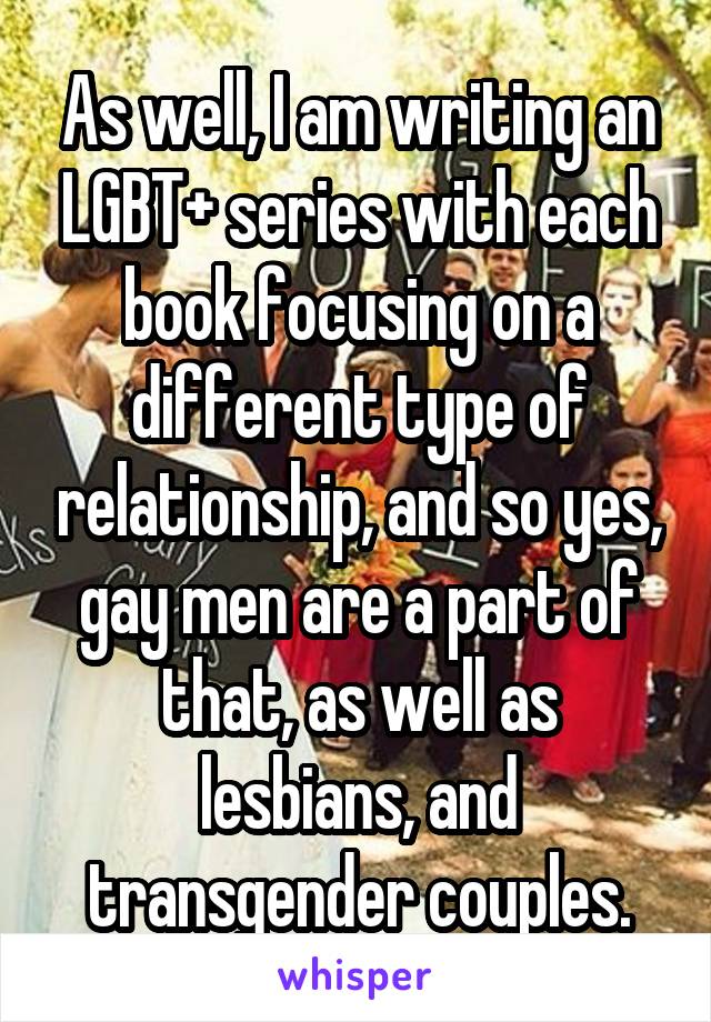 As well, I am writing an LGBT+ series with each book focusing on a different type of relationship, and so yes, gay men are a part of that, as well as lesbians, and transgender couples.