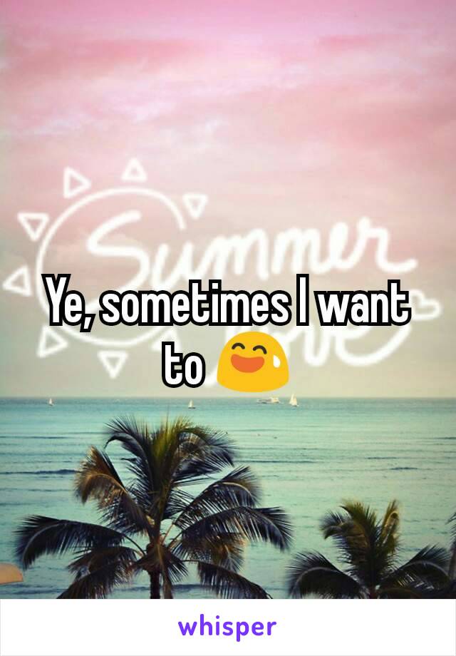 Ye, sometimes I want to 😅