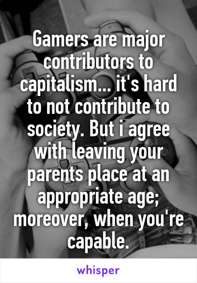 Gamers are major contributors to capitalism... it's hard to not contribute to society. But i agree with leaving your parents place at an appropriate age; moreover, when you're capable.
