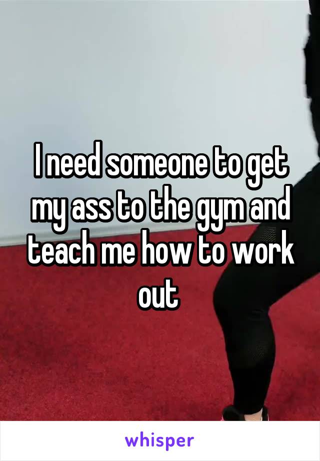 I need someone to get my ass to the gym and teach me how to work out 