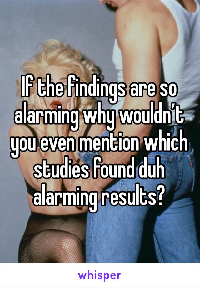 If the findings are so alarming why wouldn’t you even mention which studies found duh alarming results?