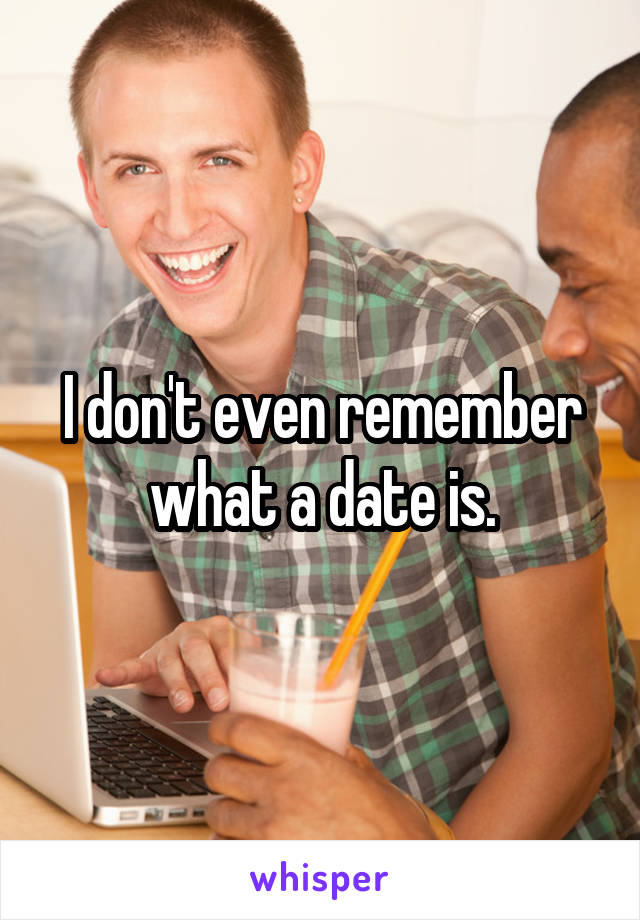 I don't even remember what a date is.