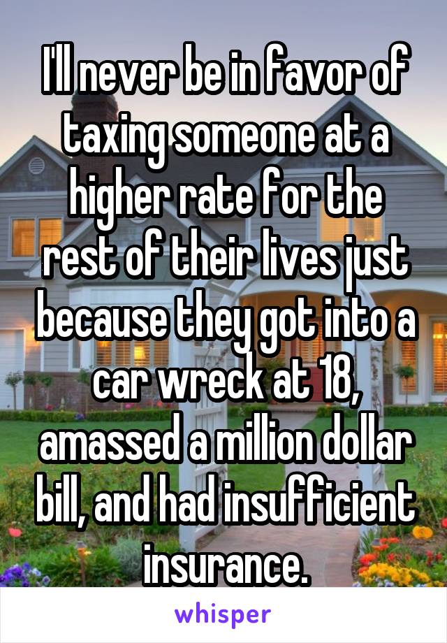 I'll never be in favor of taxing someone at a higher rate for the rest of their lives just because they got into a car wreck at 18, amassed a million dollar bill, and had insufficient insurance.