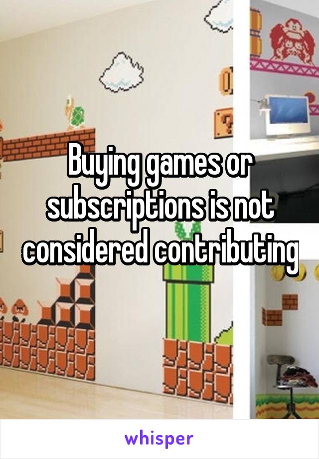 Buying games or subscriptions is not considered contributing 