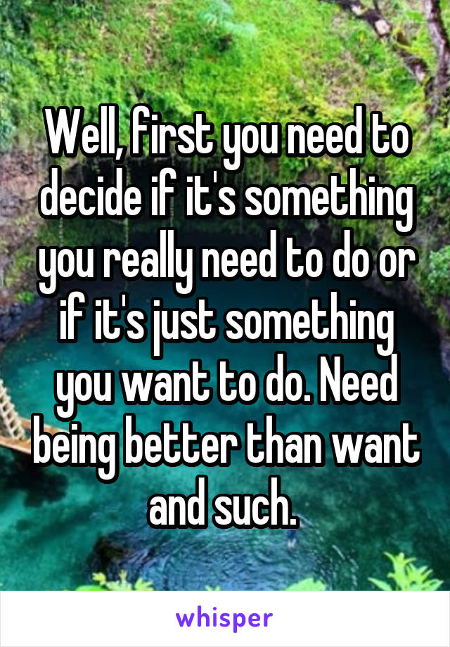 Well, first you need to decide if it's something you really need to do or if it's just something you want to do. Need being better than want and such. 