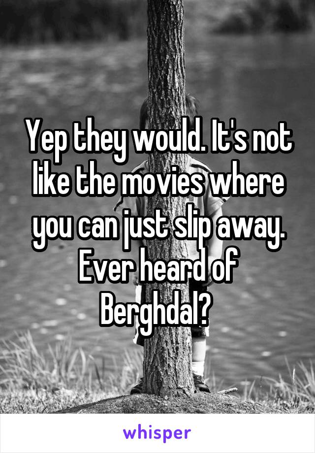 Yep they would. It's not like the movies where you can just slip away. Ever heard of Berghdal? 