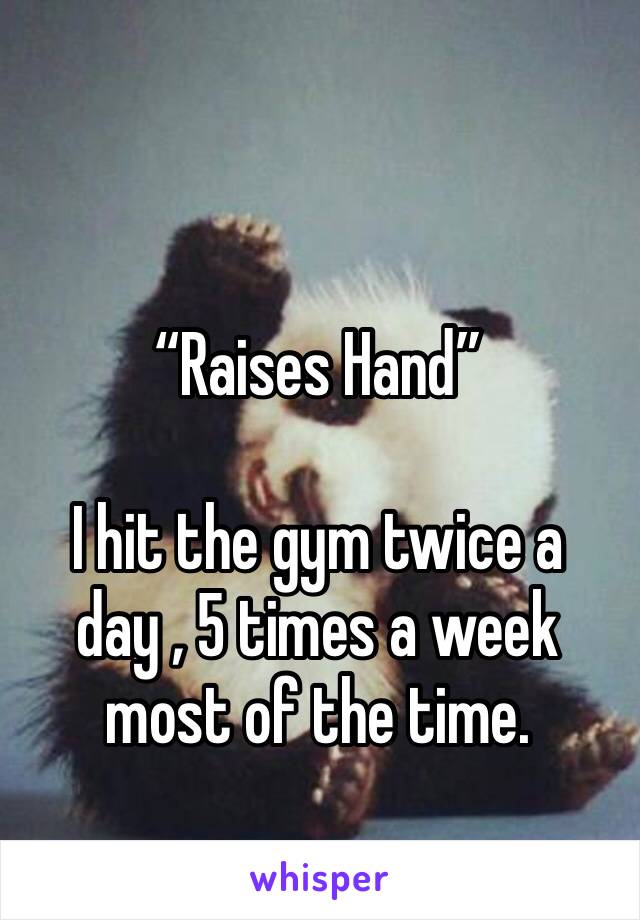 “Raises Hand” 

I hit the gym twice a day , 5 times a week most of the time.