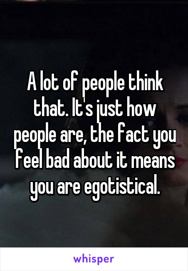 A lot of people think that. It's just how people are, the fact you feel bad about it means you are egotistical.