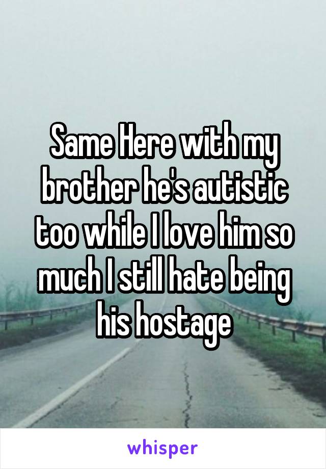 Same Here with my brother he's autistic too while I love him so much I still hate being his hostage