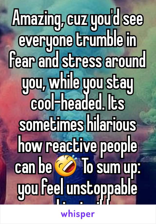 Amazing, cuz you'd see everyone trumble in fear and stress around you, while you stay cool-headed. Its sometimes hilarious how reactive people can be🤣 To sum up: you feel unstoppable and invincible