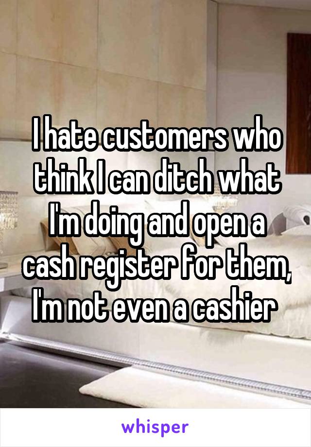 I hate customers who think I can ditch what I'm doing and open a cash register for them, I'm not even a cashier 