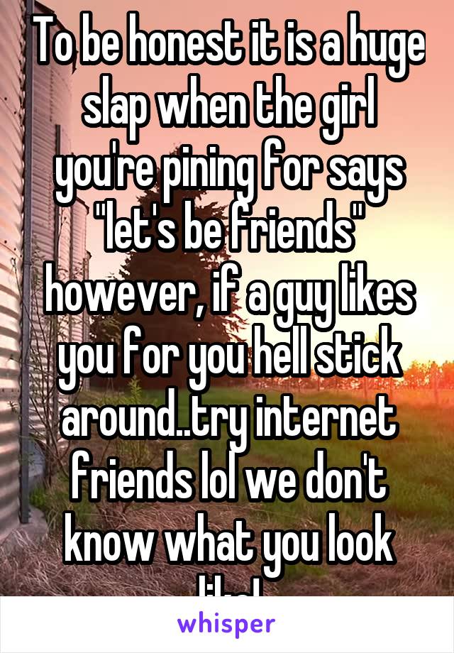 To be honest it is a huge slap when the girl you're pining for says "let's be friends" however, if a guy likes you for you hell stick around..try internet friends lol we don't know what you look like!