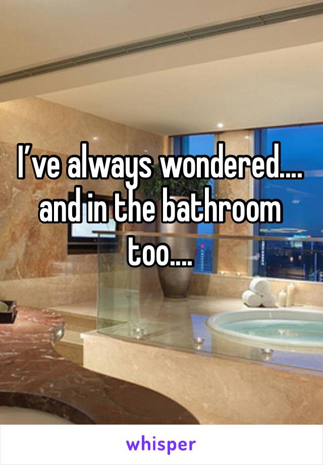 I’ve always wondered.... and in the bathroom too....