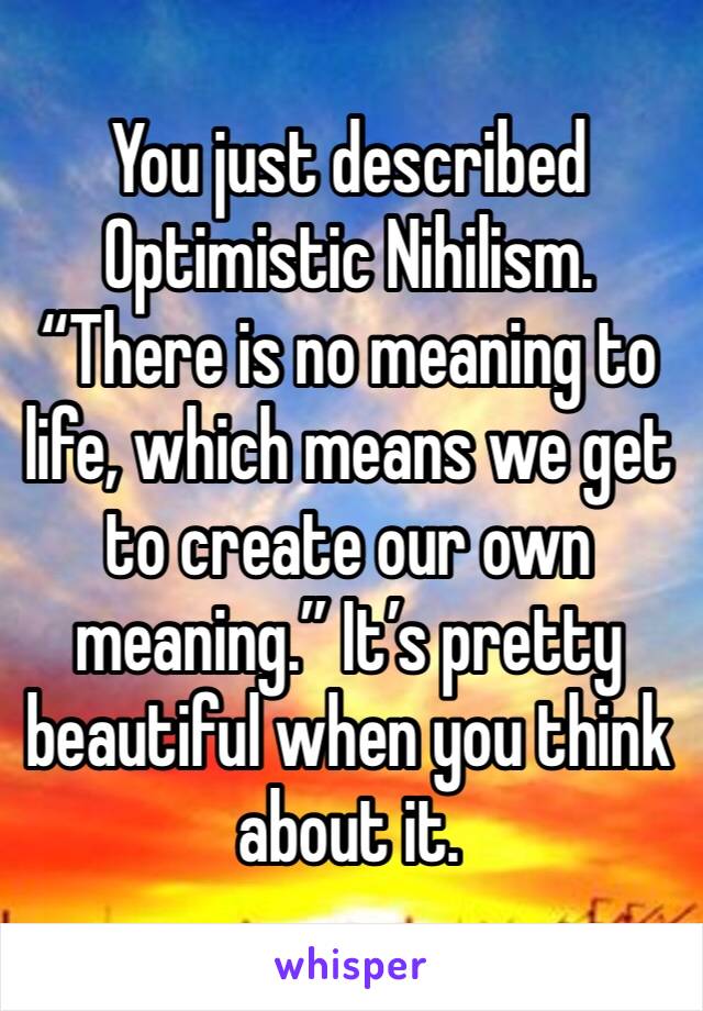 You just described Optimistic Nihilism. “There is no meaning to life, which means we get to create our own meaning.” It’s pretty beautiful when you think about it.