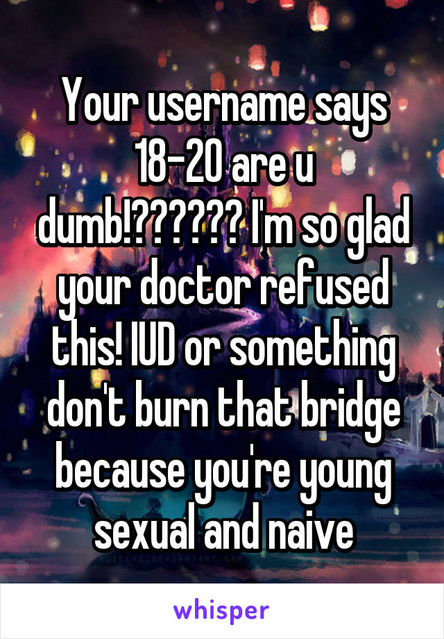 Your username says 18-20 are u dumb!?????? I'm so glad your doctor refused this! IUD or something don't burn that bridge because you're young sexual and naive