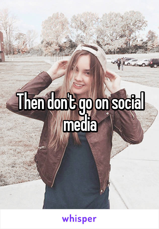 Then don't go on social media
