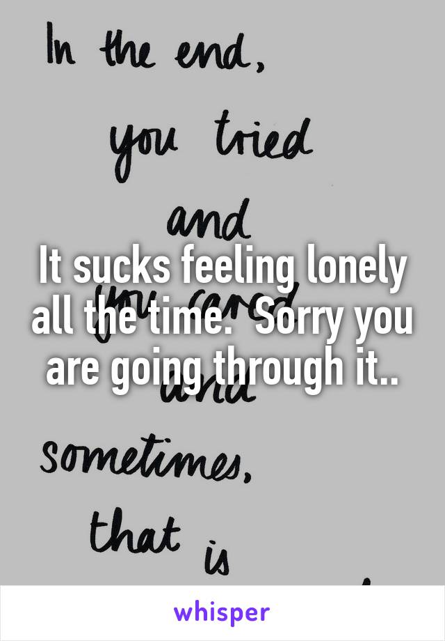 It sucks feeling lonely all the time.  Sorry you are going through it..